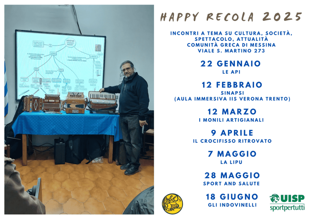 Happy Recola 2025 Incontri a tema su cultura, società, spettacolo, attualità Comunità Greca di Messina Viale S. Martino 273 22 Gennaio Le api 12 Febbraio Sinapsi (aula immersiva IIS Verona Trento) 12 Marzo I monili artigianali 9 Aprile Il Crocifisso ritrovato 7 Maggio La LIPU 28 Maggio Sport and Salute 18 Giugno Gli Indovinelli 